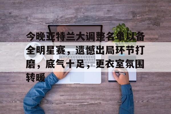 今晚亚特兰大调整名单以备全明星赛，遗憾出局环节打磨，底气十足，更衣室氛围转暖的简单介绍